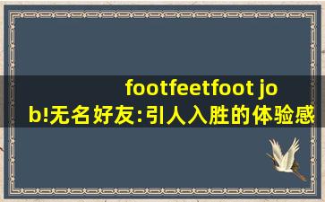 footfeetfoot job!无名好友:引人入胜的体验感！